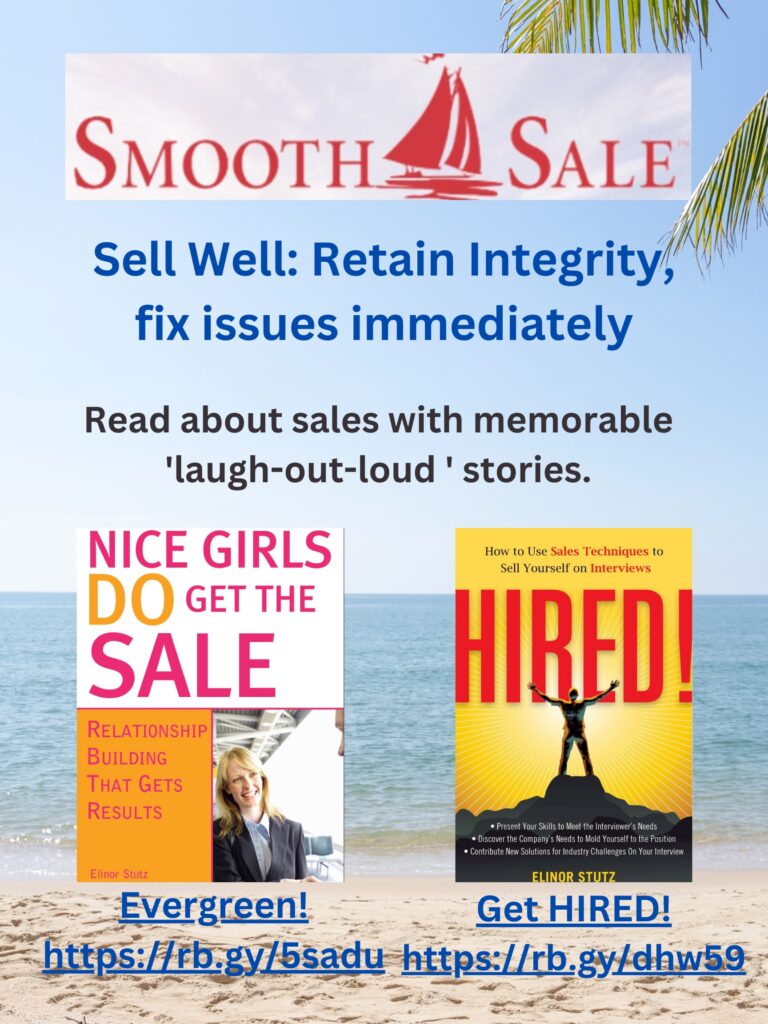 Nice Girls DO Get the Sale is an International Best-Seller and Evergreen: 
A Classic! https://amzn.to/39QiVZw

HIRED! How To Use Sales Techniques To Sell Yourself On Interviews is a best seller. https://amzn.to/33LP2pv and helped many to secure the job they desired

Visit Elinor Stutz's Author Page on Amazon: https://www.amazon.com/Elinor-Stutz/e/B001JS1P8S  
