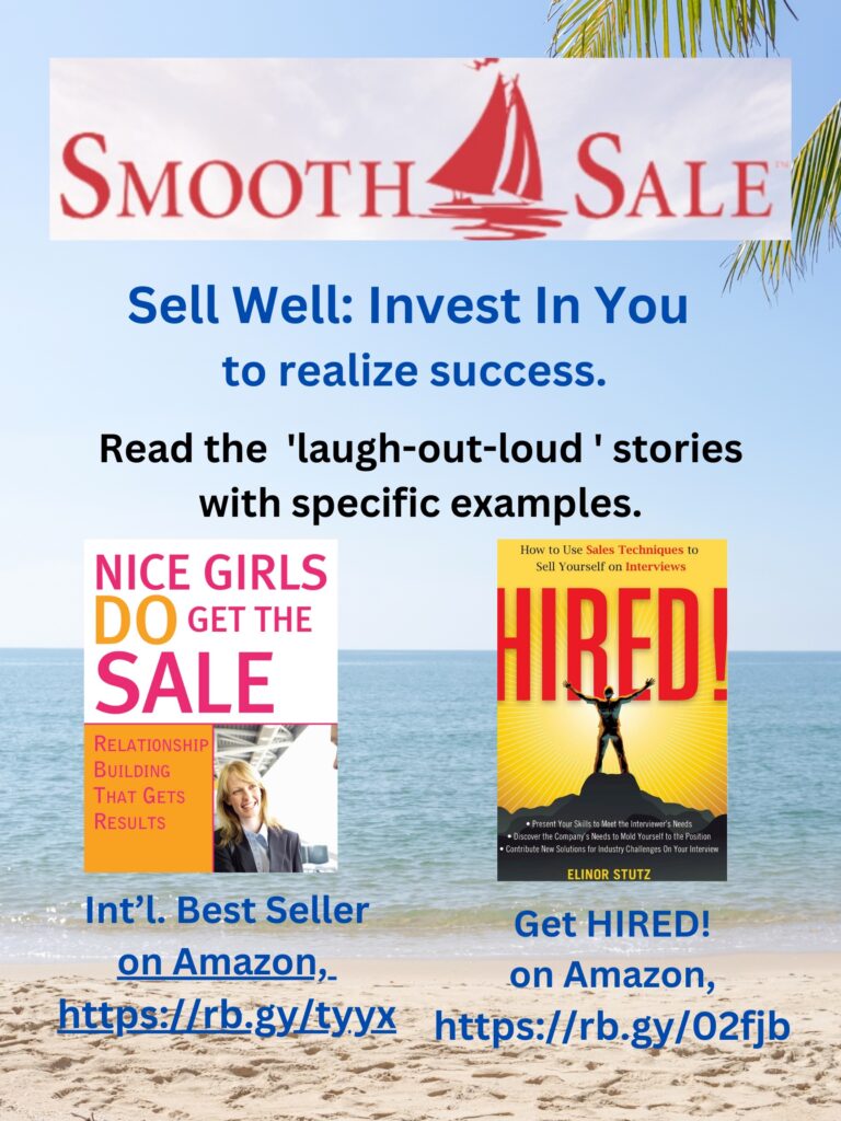 Nice Girls DO Get the Sale is an International Best-Seller and Evergreen: 
A Classic! https://amzn.to/39QiVZw

HIRED! How To Use Sales Techniques To Sell Yourself On Interviews is a best seller. https://amzn.to/33LP2pv and helped many to secure the job they desired

Visit Elinor Stutz's Author Page on Amazon: https://www.amazon.com/Elinor-Stutz/e/B001JS1P8S  